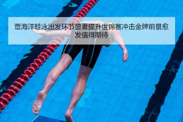覃海洋蛙泳出发环节显著提升世锦赛冲击金牌前景愈发值得期待
